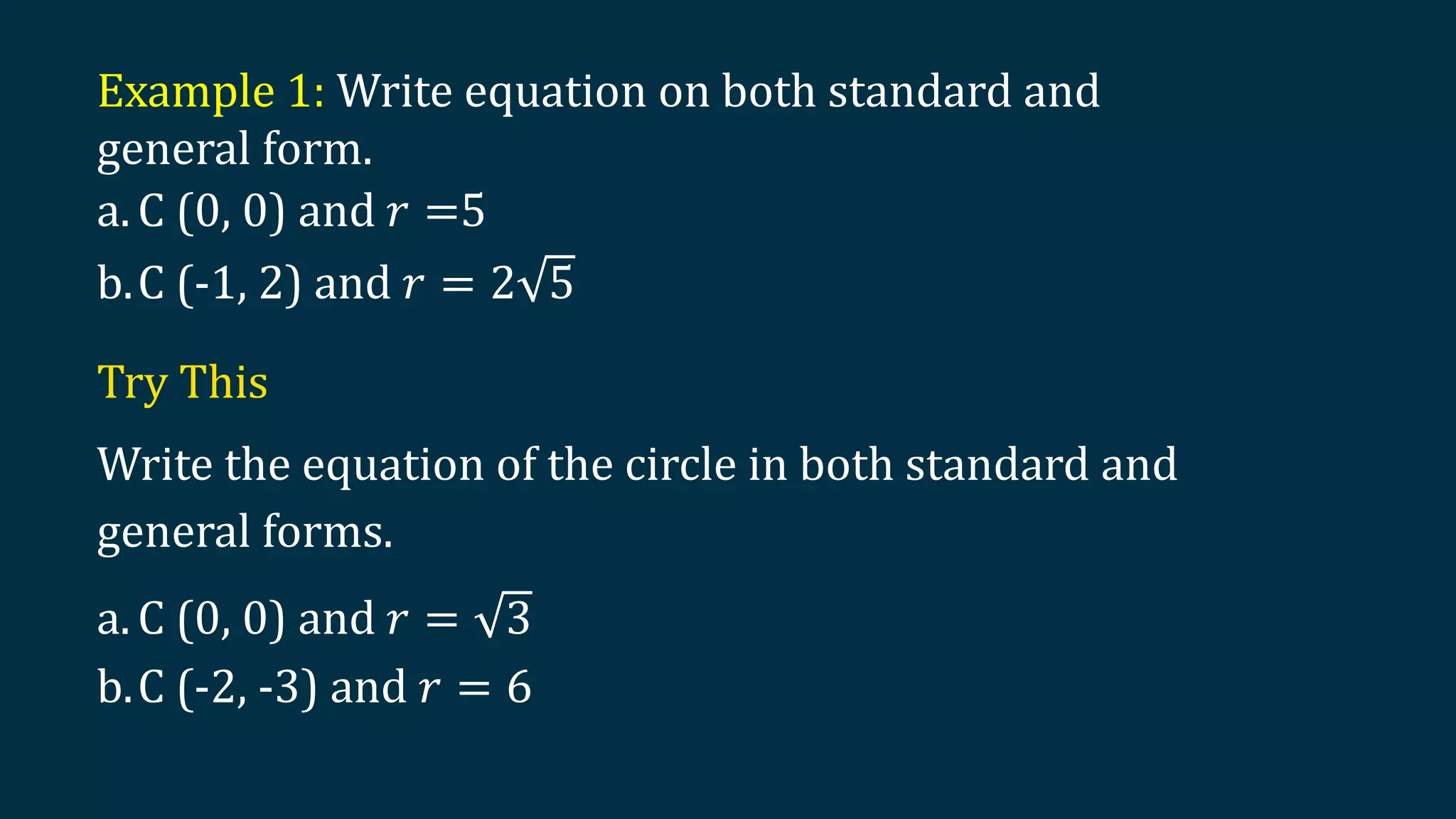 Example 1: Write equation on both standard and
general form.
a. C (0, 0) and 𝑟 =5
b.C (-1, 2) and 𝑟 = 2 5
Try This
Write the equation of the circle in both standard and
general forms.
a. C (0, 0) and 𝑟 = 3
b.C (-2, -3) and 𝑟 = 6
 