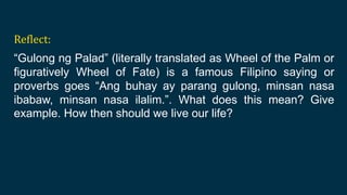 Reflect:
“Gulong ng Palad” (literally translated as Wheel of the Palm or
figuratively Wheel of Fate) is a famous Filipino saying or
proverbs goes “Ang buhay ay parang gulong, minsan nasa
ibabaw, minsan nasa ilalim.”. What does this mean? Give
example. How then should we live our life?
 