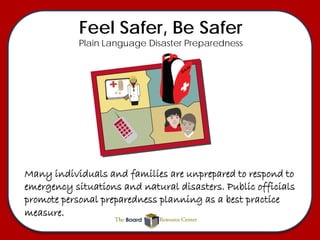 Feel Safer, Be Safer
            Plain Language Disaster Preparedness




Many individuals and families are unprepared to respond to
emergency situations and natural disasters. Public officials
promote personal preparedness planning as a best practice
measure.
 