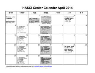 HASCI Center Calendar April 2014
Sun Mon Tue Wed Thu Fri Sat
1 2 3 4 5
Check us out on
Facebook!
www.facebook.co
m/gcdsnb.hasci
7pm Greenville
TBI Support Group
@ HASCI (see info
on back)
10 am-2pm
Center at Enoree and
lunch out at
Fuddruckers
Meet at Center at 10 or
Enoree at 10:40.
**Bring $12 for lunch!
Got questions??
Call Kay at 679-
2400 x3711
or 608-4387
6 7 8 9 10 11 12
10 Brain Boosters
10:30 Hobbies
11:00 Current Events
11:30 Lunch
12:30 Move it!
1:00 Creative Arts
10 Brain Boosters
10:30 Outing to Lake
Connestee Nature
Park Nature Trail
**Bring Lunch!!
1:00 Move it!
1:30 Musicology
13 14 15 16 17 18 19
10 Brain Boosters
10:30 Current Events
11:00 Hobbies
11:30 Lunch
12:30 Move it!
1:00 Happiness
1:30 Game Time!
10 Brain Boosters
10:30 Hobbies
11:00 Current Events
12:30 Leave HASCI for
ice cream at Stanley’s
1:30 Move it!
*Bring $10 for ice cream
20 21 22 23 24 25 26
10 Brain Boosters
10:30 Hobbies
11:00 Current Events
11:30 Lunch
12:30 Move it!
1:00 Creative Arts
10 Brain Boosters
10:30 Hobbies
11:00 Current Events
11:30 Pizza and a
Movie—
Please bring $4 for
lunch—exact cash
please!
We will be going
to a Greenville
Drive game in
May! Details to
come soon!!!
27 28 29 30
10 Brain Boosters
10:30 Current Events
11:00 Hobbies
11:30 Lunch
12:30 Move it!
1:00 Musicology
1:30 Game Time!
10-2
Greenville Zoo outing
Please bring picnic
lunch!
Tickets $8.75/each
1:00 Brain Boosters
1:30 Game Time
Get these printable calendars for any dates you need with CalendarsThatWork.com Full Access.
 