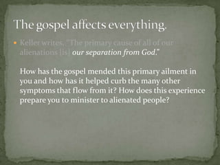  Keller writes, “The primary cause of all of our

alienations [is] our separation from God.”
How has the gospel mended this primary ailment in
you and how has it helped curb the many other
symptoms that flow from it? How does this experience
prepare you to minister to alienated people?

 