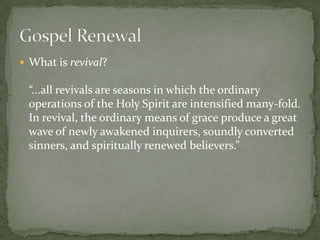  What is revival?

“...all revivals are seasons in which the ordinary
operations of the Holy Spirit are intensified many-fold.
In revival, the ordinary means of grace produce a great
wave of newly awakened inquirers, soundly converted
sinners, and spiritually renewed believers.”

 