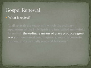  What is revival?

“...all revivals are seasons in which the ordinary
operations of the Holy Spirit are intensified many-fold.
In revival, the ordinary means of grace produce a great
wave of newly awakened inquirers, soundly converted
sinners, and spiritually renewed believers.”

 