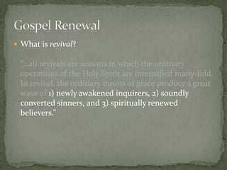  What is revival?

“...all revivals are seasons in which the ordinary
operations of the Holy Spirit are intensified many-fold.
In revival, the ordinary means of grace produce a great
wave of 1) newly awakened inquirers, 2) soundly
converted sinners, and 3) spiritually renewed
believers.”

 