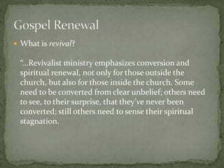  What is revival?

“...Revivalist ministry emphasizes conversion and
spiritual renewal, not only for those outside the
church, but also for those inside the church. Some
need to be converted from clear unbelief; others need
to see, to their surprise, that they’ve never been
converted; still others need to sense their spiritual
stagnation.

 
