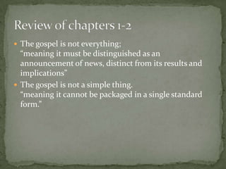  The gospel is not everything;

“meaning it must be distinguished as an
announcement of news, distinct from its results and
implications”
 The gospel is not a simple thing.
“meaning it cannot be packaged in a single standard
form.”

 