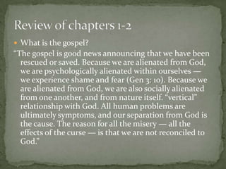  What is the gospel?

“The gospel is good news announcing that we have been
rescued or saved. Because we are alienated from God,
we are psychologically alienated within ourselves —
we experience shame and fear (Gen 3: 10). Because we
are alienated from God, we are also socially alienated
from one another, and from nature itself. “vertical”
relationship with God. All human problems are
ultimately symptoms, and our separation from God is
the cause. The reason for all the misery — all the
effects of the curse — is that we are not reconciled to
God.”

 