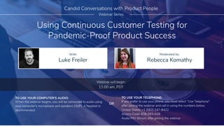 Using Continuous Customer Testing for
Pandemic-Proof Product Success
Luke Freiler Rebecca Komathy
With: Moderated by:
Candid Conversations with Product People
Webinar Series
TO USE YOUR COMPUTER'S AUDIO:
When the webinar begins, you will be connected to audio using
your computer's microphone and speakers (VoIP). A headset is
recommended.
Webinar will begin:
11:00 am, PDT
TO USE YOUR TELEPHONE:
If you prefer to use your phone, you must select "Use Telephone"
after joining the webinar and call in using the numbers below.
United States: +1 (562) 247-8422
Access Code: 478-943-628
Audio PIN: Shown after joining the webinar
OR
 