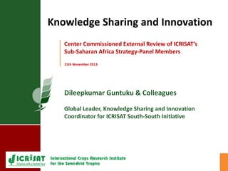 Dileepkumar Guntuku & Colleagues
Global Leader, Knowledge Sharing and Innovation
Coordinator for ICRISAT South-South Initiative
Center Commissioned External Review of ICRISAT’s
Sub-Saharan Africa Strategy-Panel Members
11th November 2013
Knowledge Sharing and Innovation
 
