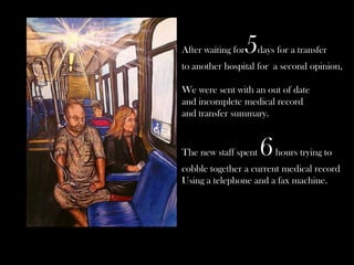 After waiting for

5

days for a transfer

to another hospital for a second opinion,

We were sent with an out of date
and incomplete medical record
and transfer summary.

The new staff spent

6

hours trying to

cobble together a current medical record
Using a telephone and a fax machine.

 