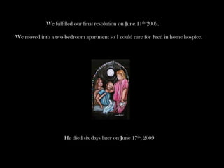 We fulfilled our final resolution on June 11th 2009.
We moved into a two bedroom apartment so I could care for Fred in home hospice.

He died six days later on June 17th, 2009

 