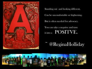 Standing out and looking different,
Can be uncomfortable or frightening.
But is often needed for advocacy.
You can take a negative and turn
it into a

POSITVE.

~ @ReginaHolliday

 
