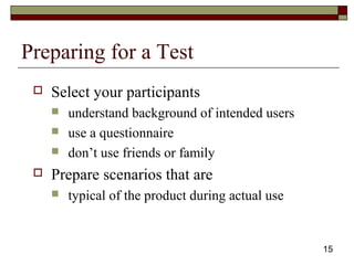 15
Preparing for a Test
 Select your participants
 understand background of intended users
 use a questionnaire
 don’t use friends or family
 Prepare scenarios that are
 typical of the product during actual use
 