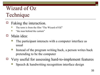 35
Wizard of Oz
Technique
 Faking the interaction.
 The term is from the film “The Wizard of OZ”
 “the man behind the curtain”
 Main idea:
 The participant interacts with a computer interface as
usual
 Instead of the program writing back, a person writes back
pretending to be the computer
 Very useful for assessing hard-to-implement features
 Speech & handwriting recognition interface design
 