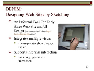 37
DENIM:
Designing Web Sites by Sketching
 An Informal Tool For Early
Stage Web Site and UI
Design (you can download it from http://
dub.washington.edu/denim/)
 Integrates multiple views
 site map – storyboard – page
sketch
 Supports informal interaction
 sketching, pen-based
interaction
 