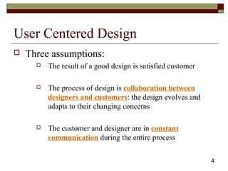 4
User Centered Design
 Three assumptions:
 The result of a good design is satisfied customer
 The process of design is collaboration between
designers and customers: the design evolves and
adapts to their changing concerns
 The customer and designer are in constant
communication during the entire process
 