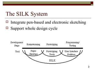 43
The SILK System
 Integrate pen-based and electronic sketching
 Support whole design cycle
 