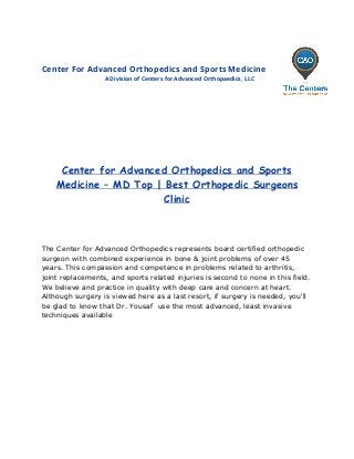 Center For Advanced Orthopedics and Sports Medicine
A Division of Centers for Advanced Orthopaedics, LLC
 
 
 
 
 
 
 
 
Center for Advanced Orthopedics and Sports
Medicine – MD Top | Best Orthopedic Surgeons
Clinic
 
 
 
 
The Center for Advanced Orthopedics represents board certified orthopedic 
surgeon with combined experience in bone & joint problems of over 45 
years. This compassion and competence in problems related to arthritis, 
joint replacements, and sports related injuries is second to none in this field.  
We believe and practice in quality with deep care and concern at heart. 
Although surgery is viewed here as a last resort, if surgery is needed, you'll 
be glad to know that Dr. Yousaf  use the most advanced, least invasive 
techniques available 
 
 
 