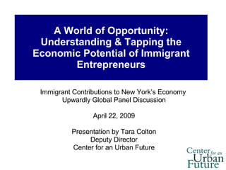 A World of Opportunity: Understanding & Tapping the Economic Potential of Immigrant Entrepreneurs Immigrant Contributions to New York’s Economy  Upwardly Global Panel Discussion April 22, 2009 Presentation by Tara Colton Deputy Director Center for an Urban Future 
