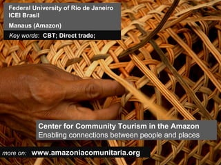 Federal University of Rio de Janeiro
 ICEI Brasil
 Manaus (Amazon)
 Key words: CBT; Direct trade;




           Center for Community Tourism in the Amazon
           Enabling connections between people and places

more on: www.amazoniacomunitaria.org
 