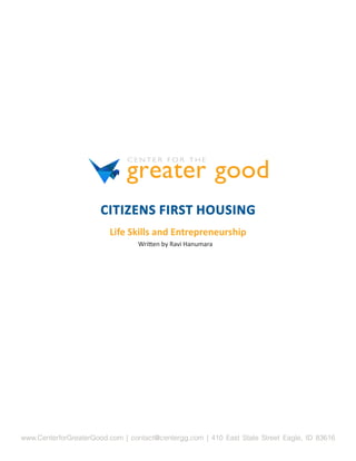 CITIZENS FIRST HOUSING
                         Life Skills and Entrepreneurship
                                 Written by Ravi Hanumara




www.CenterforGreaterGood.com | contact@centergg.com | 410 East State Street Eagle, ID 83616
 