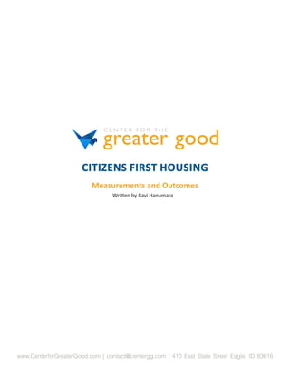 CITIZENS FIRST HOUSING
                          Measurements and Outcomes
                                 Written by Ravi Hanumara




www.CenterforGreaterGood.com | contact@centergg.com | 410 East State Street Eagle, ID 83616
 