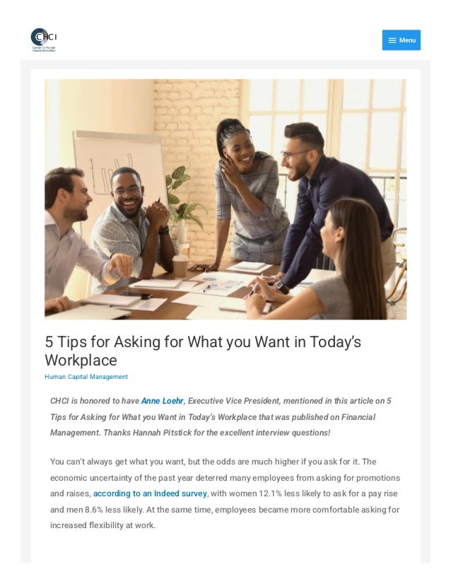 5 Tips for Asking for What you Want in Today’s
Workplace
Human Capital Management
CHCI is honored to have Anne Loehr, Executive Vice President, mentioned in this article on 5
Tips for Asking for What you Want in Today’s Workplace that was published on Financial
Management. Thanks Hannah Pitstick for the excellent interview questions!
You can’t always get what you want, but the odds are much higher if you ask for it. The
economic uncertainty of the past year deterred many employees from asking for promotions
and raises, according to an Indeed survey, with women 12.1% less likely to ask for a pay rise
and men 8.6% less likely. At the same time, employees became more comfortable asking for
increased flexibility at work.

Menu
 