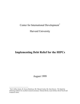Center for International Development
1
Harvard University
Implementing Debt Relief for the HIPCs
August 1999
1
Prof. Jeffrey Sachs, Dr. Kwesi Botchwey, Mr. Maciej Cuchra, Ms. Sara Sievers. We thank the
following students for excellent research assistance: Simona Bovha, Laura Serban, David Nicoll and
Frederick Antwi.
 