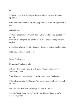 task.
metic
operations
with numeric variables or string operations with string variables
are
appropriate.
the six
steps of the program development cycle: analyze the problem,
design
a solution, choose the interface, write code, test and debug your
solution, and document code.
Study Assignment
Computer Fundamentals
Technology and
You, 10th ed. (Introductory), by Beekman and Beekman.
on ideas
and concepts that carry through the entire course.
-Check Exercises—The Digital Planet: Tomorrow’s
Technology and
 