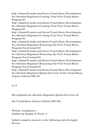 http://channel9.msdn.com/Series/Visual-Basic-Development-
for-Absolute-Beginners/Creating-Your-First-Visual-Basic-
Program-02
http://channel9.msdn.com/Series/Visual-Basic-Development-
for-Absolute-Beginners/Creating-Your-First-Visual-Basic-
Program-02
http://channel9.msdn.com/Series/Visual-Basic-Development-
for-Absolute-Beginners/Creating-Your-First-Visual-Basic-
Program-02
http://channel9.msdn.com/Series/Visual-Basic-Development-
for-Absolute-Beginners/Dissecting-the-First-Visual-Basic-
Program-You-Created-03
http://channel9.msdn.com/Series/Visual-Basic-Development-
for-Absolute-Beginners/Dissecting-the-First-Visual-Basic-
Program-You-Created-03
http://channel9.msdn.com/Series/Visual-Basic-Development-
for-Absolute-Beginners/Dissecting-the-First-Visual-Basic-
Program-You-Created-03
http://channel9.msdn.com/Series/Visual-Basic-Development-
for-Absolute-Beginners/Quick-Overview-of-the-Visual-Basic-
Express-Edition-IDE-04
S-15
Development-for-Absolute-Beginners/Quick-Overview-of-
the-Visual-Basic-Express-Edition-IDE-04)
Written Assignment 1
(Submit by Sunday of Week 1)
Submit complete answers to the following end-of-chapter
Review
 