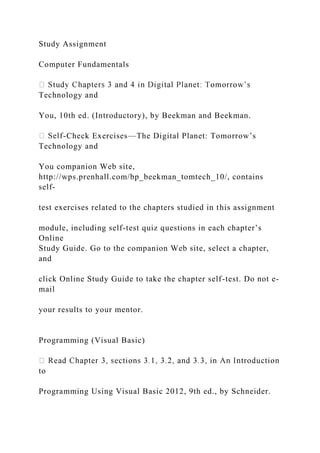 Study Assignment
Computer Fundamentals
Technology and
You, 10th ed. (Introductory), by Beekman and Beekman.
-Check Exercises—The Digital Planet: Tomorrow’s
Technology and
You companion Web site,
http://wps.prenhall.com/bp_beekman_tomtech_10/, contains
self-
test exercises related to the chapters studied in this assignment
module, including self-test quiz questions in each chapter’s
Online
Study Guide. Go to the companion Web site, select a chapter,
and
click Online Study Guide to take the chapter self-test. Do not e-
mail
your results to your mentor.
Programming (Visual Basic)
to
Programming Using Visual Basic 2012, 9th ed., by Schneider.
 