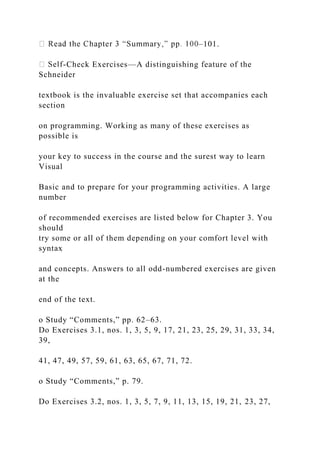–101.
-Check Exercises—A distinguishing feature of the
Schneider
textbook is the invaluable exercise set that accompanies each
section
on programming. Working as many of these exercises as
possible is
your key to success in the course and the surest way to learn
Visual
Basic and to prepare for your programming activities. A large
number
of recommended exercises are listed below for Chapter 3. You
should
try some or all of them depending on your comfort level with
syntax
and concepts. Answers to all odd-numbered exercises are given
at the
end of the text.
o Study “Comments,” pp. 62–63.
Do Exercises 3.1, nos. 1, 3, 5, 9, 17, 21, 23, 25, 29, 31, 33, 34,
39,
41, 47, 49, 57, 59, 61, 63, 65, 67, 71, 72.
o Study “Comments,” p. 79.
Do Exercises 3.2, nos. 1, 3, 5, 7, 9, 11, 13, 15, 19, 21, 23, 27,
 