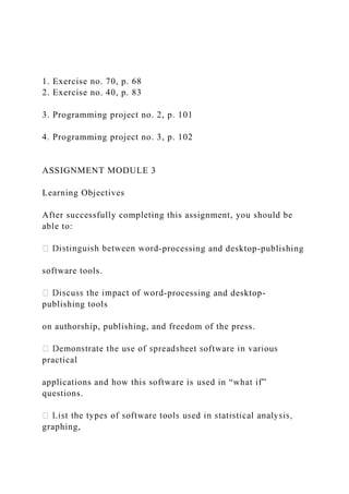 1. Exercise no. 70, p. 68
2. Exercise no. 40, p. 83
3. Programming project no. 2, p. 101
4. Programming project no. 3, p. 102
ASSIGNMENT MODULE 3
Learning Objectives
After successfully completing this assignment, you should be
able to:
-processing and desktop-publishing
software tools.
-processing and desktop-
publishing tools
on authorship, publishing, and freedom of the press.
practical
applications and how this software is used in “what if”
questions.
graphing,
 