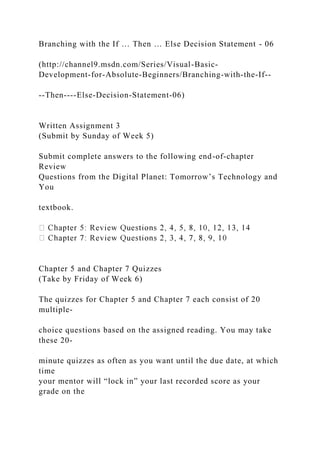 Branching with the If … Then … Else Decision Statement - 06
(http://channel9.msdn.com/Series/Visual-Basic-
Development-for-Absolute-Beginners/Branching-with-the-If--
--Then----Else-Decision-Statement-06)
Written Assignment 3
(Submit by Sunday of Week 5)
Submit complete answers to the following end-of-chapter
Review
Questions from the Digital Planet: Tomorrow’s Technology and
You
textbook.
Chapter 5 and Chapter 7 Quizzes
(Take by Friday of Week 6)
The quizzes for Chapter 5 and Chapter 7 each consist of 20
multiple-
choice questions based on the assigned reading. You may take
these 20-
minute quizzes as often as you want until the due date, at which
time
your mentor will “lock in” your last recorded score as your
grade on the
 