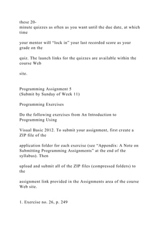 these 20-
minute quizzes as often as you want until the due date, at which
time
your mentor will “lock in” your last recorded score as your
grade on the
quiz. The launch links for the quizzes are available within the
course Web
site.
Programming Assignment 5
(Submit by Sunday of Week 11)
Programming Exercises
Do the following exercises from An Introduction to
Programming Using
Visual Basic 2012. To submit your assignment, first create a
ZIP file of the
application folder for each exercise (see “Appendix: A Note on
Submitting Programming Assignments” at the end of the
syllabus). Then
upload and submit all of the ZIP files (compressed folders) to
the
assignment link provided in the Assignments area of the course
Web site.
1. Exercise no. 26, p. 249
 