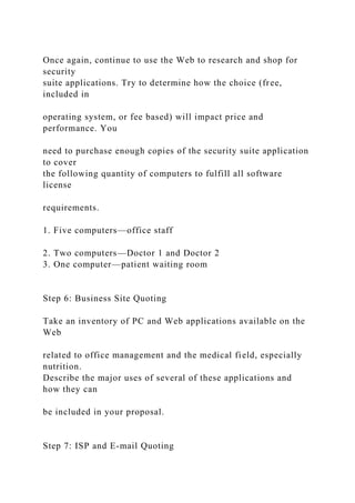 Once again, continue to use the Web to research and shop for
security
suite applications. Try to determine how the choice (free,
included in
operating system, or fee based) will impact price and
performance. You
need to purchase enough copies of the security suite application
to cover
the following quantity of computers to fulfill all software
license
requirements.
1. Five computers—office staff
2. Two computers—Doctor 1 and Doctor 2
3. One computer—patient waiting room
Step 6: Business Site Quoting
Take an inventory of PC and Web applications available on the
Web
related to office management and the medical field, especially
nutrition.
Describe the major uses of several of these applications and
how they can
be included in your proposal.
Step 7: ISP and E-mail Quoting
 