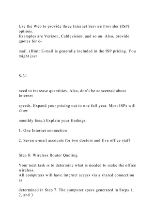 Use the Web to provide three Internet Service Provider (ISP)
options.
Examples are Verizon, Cablevision, and so on. Also, provide
quotes for e-
mail. (Hint: E-mail is generally included in the ISP pricing. You
might just
S-31
need to increase quantities. Also, don’t be concerned about
Internet
speeds. Expand your pricing out to one full year. Most ISPs will
show
monthly fees.) Explain your findings.
1. One Internet connection
2. Seven e-mail accounts for two doctors and five office staff
Step 8: Wireless Router Quoting
Your next task is to determine what is needed to make the office
wireless.
All computers will have Internet access via a shared connection
as
determined in Step 7. The computer specs generated in Steps 1,
2, and 3
 
