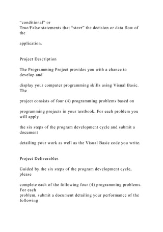 “conditional” or
True/False statements that “steer” the decision or data flow of
the
application.
Project Description
The Programming Project provides you with a chance to
develop and
display your computer programming skills using Visual Basic.
The
project consists of four (4) programming problems based on
programming projects in your textbook. For each problem you
will apply
the six steps of the program development cycle and submit a
document
detailing your work as well as the Visual Basic code you write.
Project Deliverables
Guided by the six steps of the program development cycle,
please
complete each of the following four (4) programming problems.
For each
problem, submit a document detailing your performance of the
following
 