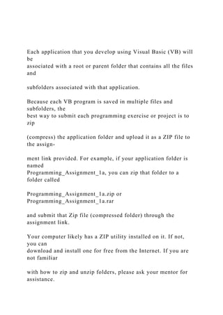 Each application that you develop using Visual Basic (VB) will
be
associated with a root or parent folder that contains all the files
and
subfolders associated with that application.
Because each VB program is saved in multiple files and
subfolders, the
best way to submit each programming exercise or project is to
zip
(compress) the application folder and upload it as a ZIP file to
the assign-
ment link provided. For example, if your application folder is
named
Programming_Assignment_1a, you can zip that folder to a
folder called
Programming_Assignment_1a.zip or
Programming_Assignment_1a.rar
and submit that Zip file (compressed folder) through the
assignment link.
Your computer likely has a ZIP utility installed on it. If not,
you can
download and install one for free from the Internet. If you are
not familiar
with how to zip and unzip folders, please ask your mentor for
assistance.
 