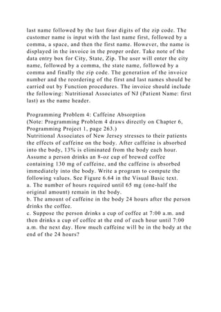 last name followed by the last four digits of the zip code. The
customer name is input with the last name first, followed by a
comma, a space, and then the first name. However, the name is
displayed in the invoice in the proper order. Take note of the
data entry box for City, State, Zip. The user will enter the city
name, followed by a comma, the state name, followed by a
comma and finally the zip code. The generation of the invoice
number and the reordering of the first and last names should be
carried out by Function procedures. The invoice should include
the following: Nutritional Associates of NJ (Patient Name: first
last) as the name header.
Programming Problem 4: Caffeine Absorption
(Note: Programming Problem 4 draws directly on Chapter 6,
Programming Project 1, page 263.)
Nutritional Associates of New Jersey stresses to their patients
the effects of caffeine on the body. After caffeine is absorbed
into the body, 13% is eliminated from the body each hour.
Assume a person drinks an 8-oz cup of brewed coffee
containing 130 mg of caffeine, and the caffeine is absorbed
immediately into the body. Write a program to compute the
following values. See Figure 6.64 in the Visual Basic text.
a. The number of hours required until 65 mg (one-half the
original amount) remain in the body.
b. The amount of caffeine in the body 24 hours after the person
drinks the coffee.
c. Suppose the person drinks a cup of coffee at 7:00 a.m. and
then drinks a cup of coffee at the end of each hour until 7:00
a.m. the next day. How much caffeine will be in the body at the
end of the 24 hours?
 