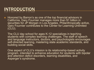 INTRODUCTION
 Honored by Barron’s as one of the top financial advisors in
California, Gary Fournier manages more than $1 billion in
securities for JP Morgan in Los Angeles. Philanthropically active,
Gary Fournier contributes to the Center for Learning Unlimited
(CLU).
The CLU day school for ages K-12 specializes in teaching
students with complex learning challenges. The staff of speech
and language instructors, doctors, and psychologists encourages
self-directed learning, mastering state academic standards, and
building social skills.
One aspect of CLU’s mission is its relationship-based activity
program, intended to enhance education for students with bipolar
and attention deficit disorders, learning disabilities, and
Asperger’s syndrome.
 