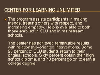 CENTER FOR LEARNING UNLIMITED
 The program assists participants in making
friends, treating others with respect, and
increasing empathy. Help is available to both
those enrolled in CLU and in mainstream
schools.
The center has achieved remarkable results
with relationship-oriented interventions. Some
90 percent of CLU students return to their
original schools. Sixty percent obtain their high
school diploma, and 70 percent go on to earn a
college degree.
 