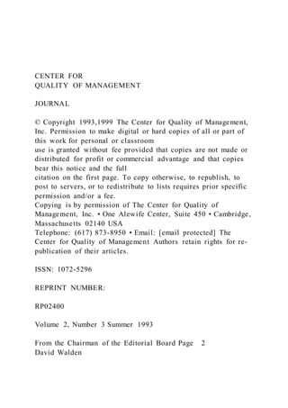 CENTER FOR
QUALITY OF MANAGEMENT
JOURNAL
© Copyright 1993,1999 The Center for Quality of Management,
Inc. Permission to make digital or hard copies of all or part of
this work for personal or classroom
use is granted without fee provided that copies are not made or
distributed for profit or commercial advantage and that copies
bear this notice and the full
citation on the first page. To copy otherwise, to republish, to
post to servers, or to redistribute to lists requires prior specific
permission and/or a fee.
Copying is by permission of The Center for Quality of
Management, Inc. • One Alewife Center, Suite 450 • Cambridge,
Massachusetts 02140 USA
Telephone: (617) 873-8950 • Email: [email protected] The
Center for Quality of Management Authors retain rights for re-
publication of their articles.
ISSN: 1072-5296
REPRINT NUMBER:
RP02400
Volume 2, Number 3 Summer 1993
From the Chairman of the Editorial Board Page 2
David Walden
 