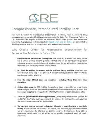 Compassionate, Personalized Fertility Care
The team at Center for Reproductive Endocrinology in Dallas, Texas is proud to bring
compassionate, personalized fertility care to patients in the Dallas-Fort Worth area. Patients at
CRE experience the highest standard of advanced fertility care, paired with exceptional
hospitality. Reproductive endocrinologists Dr. Walid Saleh, and Dr. Collins are committed to
providing personal attention to every patient who walks through the door.
Why Choose Center for Reproductive Endocrinology for
Reproductive Medicine in Dallas, TX?
1. Compassionate, personalized fertility care: The team at CRE knows that every person
has a unique journey towards parenthood that calls for an individualized approach.
Following a comprehensive diagnostic workup, your doctor will outline a customized
treatment plan based on patients’ specific needs.
2. Dr. Saleh, Dr. Collins, the nurses, and the staff are always available; they hold your
hand through every step of the process. A clinician is always available when you have a
question, no matter what it is.
3. Even the most difficult cases are welcome – including those that have failed
elsewhere.
4. Cutting-edge research: CRE Fertility Centers have been responsible for research and
breakthroughs that have transformed the field of infertility over the past 30 years. This
knowledge is applied to every patient’s infertility treatment to optimize success rates.
5. You’ll see your doctor for every appointment. Unlike many offices where you see the
doctor “on duty” for a given appointment, Dr. Saleh or Dr. Collins will be with you from
the first consultation to the last appointment.
6. We own and operate our own embryology laboratory, located on-site at our Dallas
facility. With a full-time onsite HCLD Lab Director, and advanced, up-to-date equipment,
we are maximizing the chances for positive embryo development. Being able to
coordinate closely with our lab allows us to provide exceptional levels of quality
assurance.
 