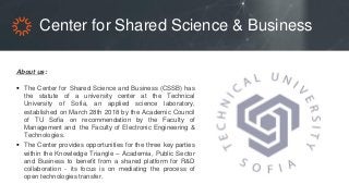 Center for Shared Science & Business
About us:
 The Center for Shared Science and Business (CSSB) has
the statute of a university center at the Technical
University of Sofia, an applied science laboratory,
established on March 28th 2018 by the Academic Council
of TU Sofia on recommendation by the Faculty of
Management and the Faculty of Electronic Engineering &
Technologies.
 The Center provides opportunities for the three key parties
within the Knowledge Triangle – Academia, Public Sector
and Business to benefit from a shared platform for R&D
collaboration - its focus is on mediating the process of
open technologies transfer.
 