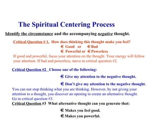The Spiritual Centering Process Identify the circumstance  and the accompanying  negative  thought. Critical Question # 1.   How does thinking this thought make you feel?    Good  or    Bad    Powerful or    Powerless If good and powerful, focus your attention on the thought. Your energy will follow  your attention. If bad and powerless, move to critical question #2.  Critical Question #2  Choose one of the following:      Give my attention to the negative thought.      Don’t give my attention to the negative thought. You can not stop thinking what you are thinking. However, by not giving your  attention to a thought, you discover an opening to create an alternative thought.  Go to critical question #3. Critical Question  #3   What alternative thought can you generate that:      Makes you feel good.      Makes you powerful. 