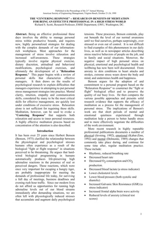 Published in the Proceedings of the 21st Annual Meeting
                       American Society of Engineering Management, Virginia Beach, October 21-24, 1999

            THE “CENTERING RESPONSE” -- RESEARCH ON BENEFITS OF MEDITATION
              FOR BEING AN EFFECTIVE PROFESSIONAL IN A HIGH STRESS WORLD
               Richard S. Scotti, Research Professor, EMSE Department, GWU, Washington, DC.


Abstract. Being an effective professional these                    tensions. These processes, Benson contends, play
days involves the ability to manage personal                       out beneath the level of our normal awareness
stress within productive bounds, and requires                      until we find ourselves, perhaps surprisingly, over
new, highly personalized strategies for dealing                    stressed or even out of control. It is not difficult
with the complex demands of our information-                       to find examples of this phenomenon in our daily
rich workplaces. Most approaches for the                           lives, as well as in newspaper articles describing
management of stress involve relaxation and                        stress reactive behaviors of people on the job, and
increased self-awareness. These strategies                         in family and social situations. Moreover, the
typically involve regular physical exercise,                       negative impact of high personal stress on
dietary discretion, attitudinal and behavioral                     physical, emotional and psychological health and
modifications, psychological exercises, and                        wellbeing has now been well documented. From
ultimately the development of a "Relaxation                        anxiety to skin conditions to heart attacks and
Response." This paper begins with a review of                      strokes, extreme stress wears down the body and
personal skills that characterize effective                        mind, and undermines health and happiness.
managers. It then draws on the results of                              Benson argues for the adoption of and
psychological research to explain difficulties that                commitment to a personal program based on the
managers experience in attempting to put personal                  "Relaxation Response" to counteract the “fight or
stress management strategies into practice. Mental                 flight” biological effect and to preserve the
clarity, intuition, empathy and communication                      quality of our busy lives. He then compares the
skills, considered by many to be the most critical                 various possible approaches and presents solid
skills for effective management, are quickly lost                  research evidence that supports the efficacy of
under conditions of excessive stress. Relaxation                   meditation as a process for the management of
alone is not sufficient for regaining these skills.                personal stress. The implications of Benson's
Meditation, however, can be used to evoke a                        work are that short periods of mental and
"Centering Response" that supports both                            emotional       quietness  experienced through
relaxation and access to inner personal resources.                 meditation help a person to better handle stress
A highly effective meditation process based on                     and to more effectively negotiate the difficulties
concentration of the attention is also described.                  of the work environment.
                                                                       More recent research in highly reputable
                   Introduction                                    professional publications documents a number of
It has been over 25 years since Herbert Benson                     physical (Jevning, 1992), emotional (Kabat-Zinn,
(Benson, 1975) clarified the relationship between                  1992) and mental (Delmonte, 1989) changes that
the physiological and psychological stresses                       commonly take place during, and continue for
humans often experience as a result of the                         some time after, regular meditation practice.
biological "fight or flight response" in situations                These include:
perceived to be threatening. He argues that hard-                   Rhythmic, reduced breathing rate
wired biological programming in humans
                                                                    Decreased heart rate
automatically produces life-preserving high
                                                                    Decreased O2 consumption and CO2
adrenaline reactions in the presence of real or
perceived dangers. These reactions, which were                          production.
once very important for escaping a hungry tiger,                    Decreased blood lactate (a stress indicator)
are probably inappropriate for meeting the                          Lower cholesterol levels
demands of professional life today, for surviving                   Lower blood pressure (both systolic and
a full day of meetings, business deadlines and                          diastolic)
evening rush hour traffic. Since our modern lives
                                                                    Increased Galvanic Skin Resistance (GSR) (a
do not afford us opportunities for running high                         stress indicator)
adrenaline levels out of our blood streams
immediately after demanding situations, we are                      Increased frontal alpha brain wave activity
often left with physiologically induced stresses                    Reduced levels of anxiety (clinical test
that accumulate and augment daily psychological                         scores)




                                                                                                                    1
 