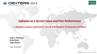Software as a Service Value and Firm Performance 
- a literature review synthesis in Small and Medium Enterprises (SMEs) - 
Jorge C. Rodrigues 
Pedro Ruivo 
Tiago Oliveira 
Troia, 16.10.2014 
 