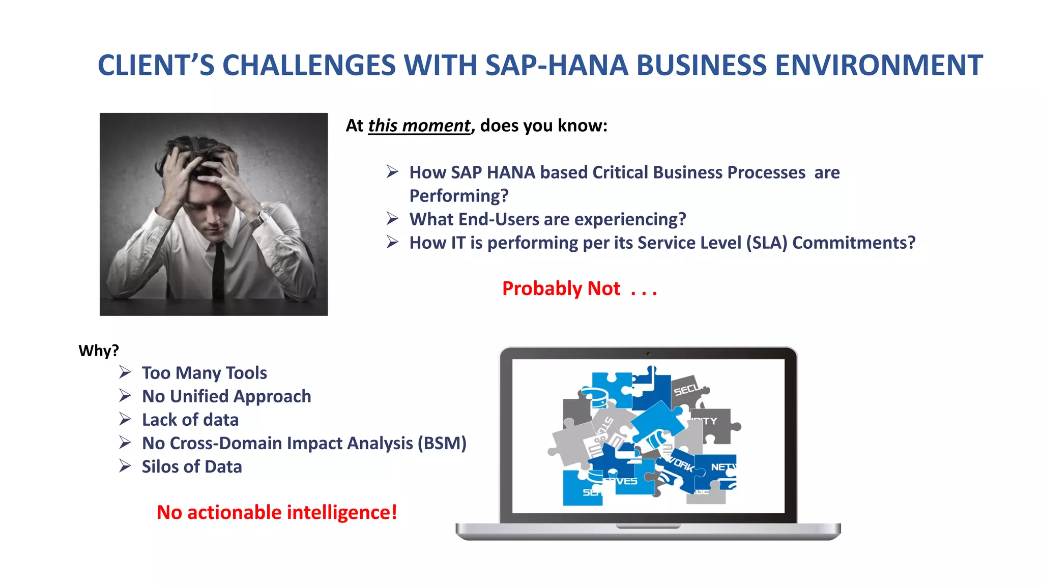 CLIENT’S CHALLENGES WITH SAP-HANA BUSINESS ENVIRONMENT
At this moment, does you know:
 How SAP HANA based Critical Business Processes are
Performing?
 What End-Users are experiencing?
 How IT is performing per its Service Level (SLA) Commitments?
Probably Not . . .
Why?
 Too Many Tools
 No Unified Approach
 Lack of data
 No Cross-Domain Impact Analysis (BSM)
 Silos of Data
No actionable intelligence!
 