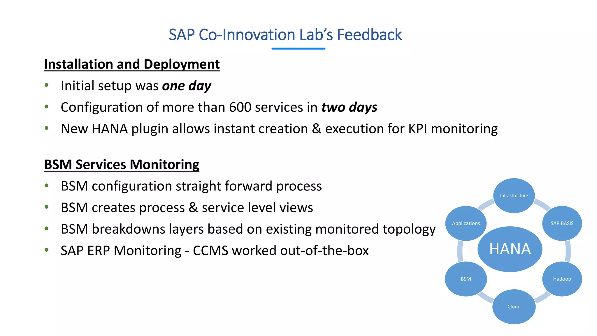 Installation and Deployment
• Initial setup was one day
• Configuration of more than 600 services in two days
• New HANA plugin allows instant creation & execution for KPI monitoring
BSM Services Monitoring
• BSM configuration straight forward process
• BSM creates process & service level views
• BSM breakdowns layers based on existing monitored topology
• SAP ERP Monitoring - CCMS worked out-of-the-box
SAP Co-Innovation Lab’s Feedback
HANA
Infrastructure
SAP BASIS
Hadoop
Cloud
BSM
Applications
 